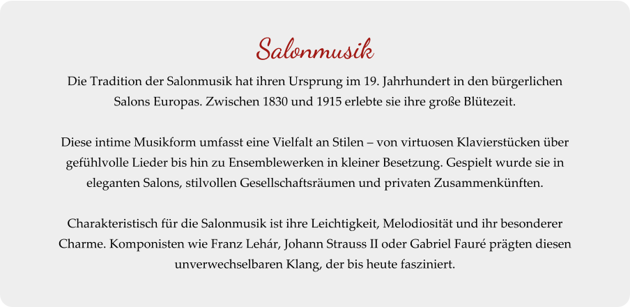 Salonmusik Die Tradition der Salonmusik hat ihren Ursprung im 19. Jahrhundert in den bürgerlichen Salons Europas. Zwischen 1830 und 1915 erlebte sie ihre große Blütezeit.  Diese intime Musikform umfasst eine Vielfalt an Stilen – von virtuosen Klavierstücken über gefühlvolle Lieder bis hin zu Ensemblewerken in kleiner Besetzung. Gespielt wurde sie in eleganten Salons, stilvollen Gesellschaftsräumen und privaten Zusammenkünften.  Charakteristisch für die Salonmusik ist ihre Leichtigkeit, Melodiosität und ihr besonderer Charme. Komponisten wie Franz Lehár, Johann Strauss II oder Gabriel Fauré prägten diesen unverwechselbaren Klang, der bis heute fasziniert.