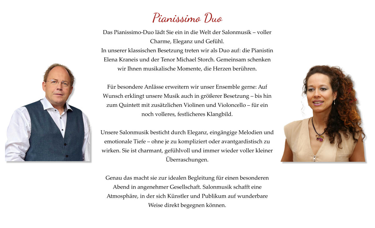 Pianissimo Duo Das Pianissimo-Duo lädt Sie ein in die Welt der Salonmusik – voller Charme, Eleganz und Gefühl. In unserer klassischen Besetzung treten wir als Duo auf: die Pianistin Elena Kraneis und der Tenor Michael Storch. Gemeinsam schenken wir Ihnen musikalische Momente, die Herzen berühren.  Für besondere Anlässe erweitern wir unser Ensemble gerne: Auf Wunsch erklingt unsere Musik auch in größerer Besetzung – bis hin zum Quintett mit zusätzlichen Violinen und Violoncello – für ein noch volleres, festlicheres Klangbild.  Unsere Salonmusik besticht durch Eleganz, eingängige Melodien und emotionale Tiefe – ohne je zu kompliziert oder avantgardistisch zu wirken. Sie ist charmant, gefühlvoll und immer wieder voller kleiner Überraschungen.  Genau das macht sie zur idealen Begleitung für einen besonderen Abend in angenehmer Gesellschaft. Salonmusik schafft eine Atmosphäre, in der sich Künstler und Publikum auf wunderbare Weise direkt begegnen können.